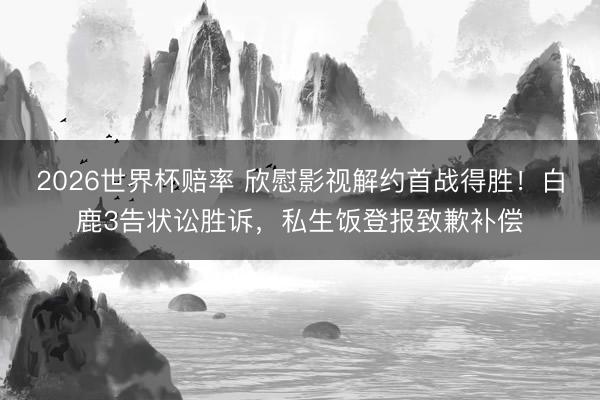 2026世界杯赔率 欣慰影视解约首战得胜！白鹿3告状讼胜诉，私生饭登报致歉补偿