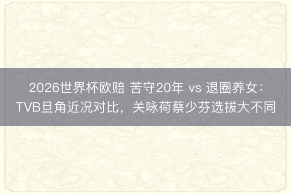 2026世界杯欧赔 苦守20年 vs 退圈养女：TVB旦角近况对比，关咏荷蔡少芬选拔大不同