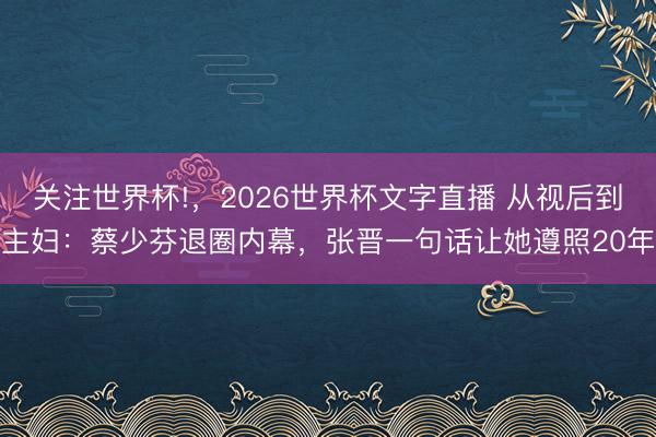 关注世界杯!，2026世界杯文字直播 从视后到主妇：蔡少芬退圈内幕，张晋一句话让她遵照20年