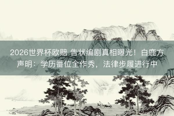 2026世界杯欧赔 告状编剧真相曝光！白鹿方声明：学历番位全作秀，法律步履进行中
