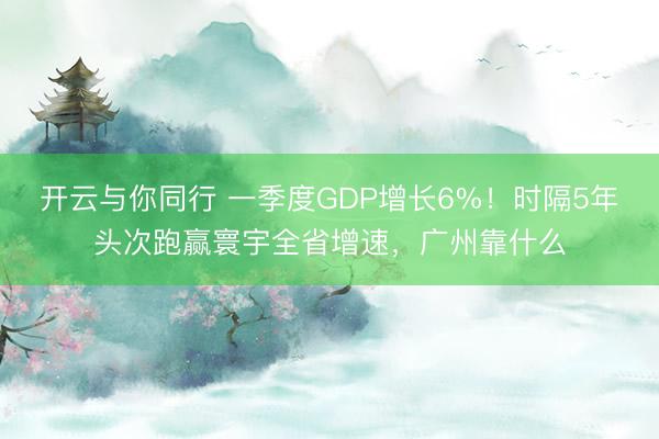 开云与你同行 一季度GDP增长6%！时隔5年头次跑赢寰宇全省增速，广州靠什么