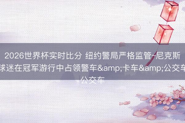 2026世界杯实时比分 纽约警局严格监管~尼克斯球迷在冠军游行中占领警车&卡车&公交车