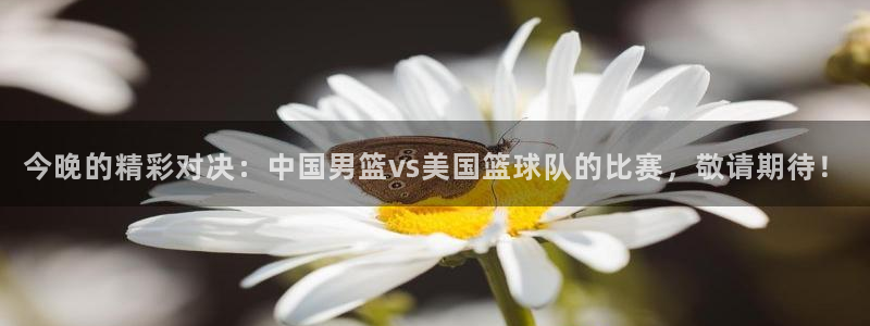  今晚的精彩对决：中国男篮vs美国篮球队的比赛，敬请期待！