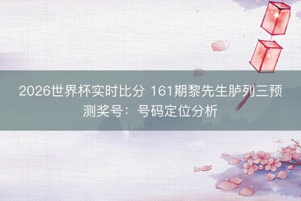 2026世界杯实时比分 161期黎先生胪列三预测奖号:号码定位分析