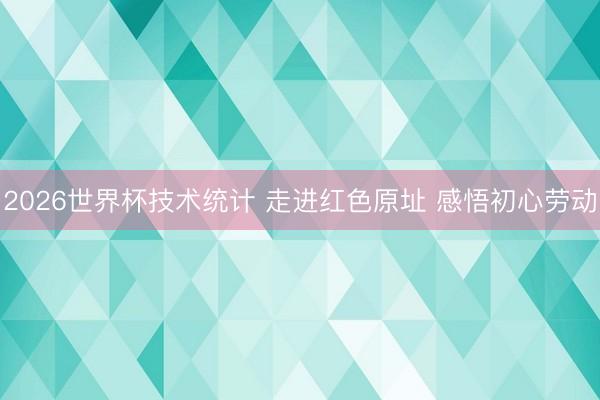 2026世界杯技术统计 走进红色原址 感悟初心劳动