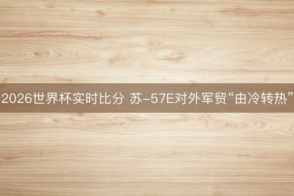 2026世界杯实时比分 苏-57E对外军贸“由冷转热”