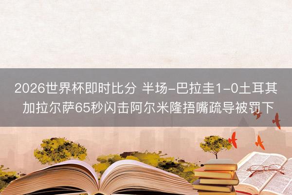 2026世界杯即时比分 半场-巴拉圭1-0土耳其 加拉尔萨65秒闪击阿尔米隆捂嘴疏导被罚下