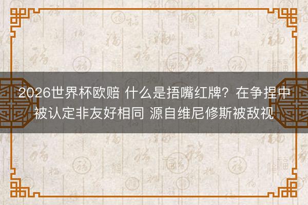 2026世界杯欧赔 什么是捂嘴红牌?在争捏中被认定非友好相同 源自维尼修斯被敌视